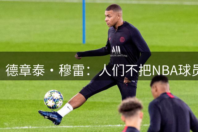德章泰·穆雷：人们不把NBA球员当普通人看 我会证明自己的价值